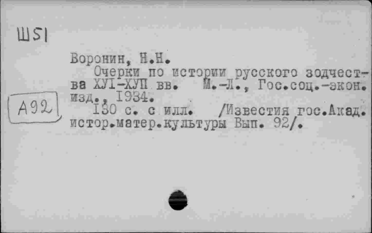 ﻿шя
Воронин, H.ïï.
Очерки по истории русского зодчества ХУІ-ХУП вв. Мф-Л., Гос.соц.-экон.
Т771 изд., 1934.
1о0 с. с илл. /Известия гос.Акад.
•----' истор»матер.культуры Вып. 92/.